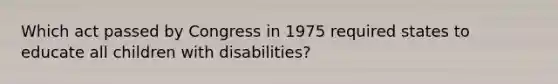 Which act passed by Congress in 1975 required states to educate all children with disabilities?