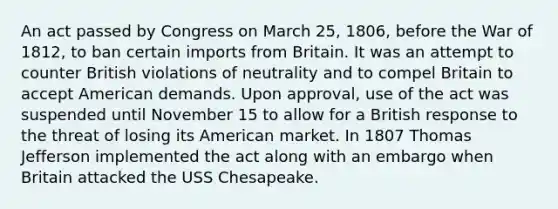 An act passed by Congress on March 25, 1806, before the War of 1812, to ban certain imports from Britain. It was an attempt to counter British violations of neutrality and to compel Britain to accept American demands. Upon approval, use of the act was suspended until November 15 to allow for a British response to the threat of losing its American market. In 1807 Thomas Jefferson implemented the act along with an embargo when Britain attacked the USS Chesapeake.