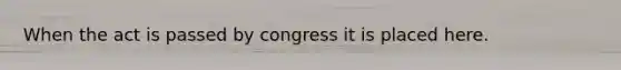 When the act is passed by congress it is placed here.