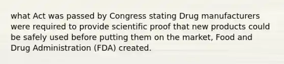 what Act was passed by Congress stating Drug manufacturers were required to provide scientific proof that new products could be safely used before putting them on the market, Food and Drug Administration (FDA) created.