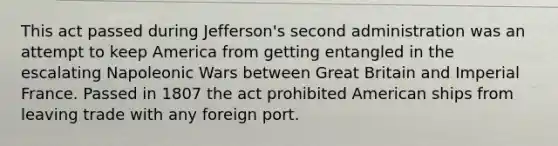 This act passed during Jefferson's second administration was an attempt to keep America from getting entangled in the escalating Napoleonic Wars between Great Britain and Imperial France. Passed in 1807 the act prohibited American ships from leaving trade with any foreign port.