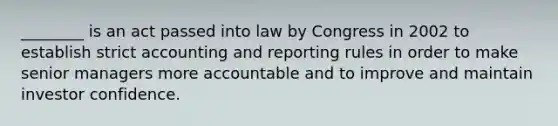 ________ is an act passed into law by Congress in 2002 to establish strict accounting and reporting rules in order to make senior managers more accountable and to improve and maintain investor confidence.