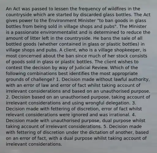 An Act was passed to lessen the frequency of wildfires in the countryside which are started by discarded glass bottles. The Act gives power to the Environment Minister "to ban goods in glass bottles from being sold in village shops and pubs". The Minister is a passionate environmentalist and is determined to reduce the amount of litter left in the countryside. He bans the sale of all bottled goods (whether contained in glass or plastic bottles) in village shops and pubs. A client, who is a village shopkeeper, is most concerned about the ban since much of her stock consists of goods sold in glass or plastic bottles. The client wishes to contest the decision by way of Judicial Review. Which of the following combinations best identifies the most appropriate grounds of challenge? 1. Decision made without lawful authority, with an error of law and error of fact whilst taking account of irrelevant considerations and based on an unauthorised purpose. 2. Decision based on an unauthorised purpose, taking account of irrelevant considerations and using wrongful delegation. 3. Decision made with fettering of discretion, error of fact whilst relevant considerations were ignored and was irrational. 4. Decision made with unauthorised purpose, dual purpose whilst taking account of irrelevant considerations. 5. Decision made with fettering of discretion under the dictation of another, based on an error of fact, with a dual purpose whilst taking account of irrelevant considerations.