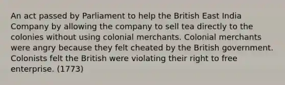 An act passed by Parliament to help the British East India Company by allowing the company to sell tea directly to the colonies without using colonial merchants. Colonial merchants were angry because they felt cheated by the British government. Colonists felt the British were violating their right to free enterprise. (1773)