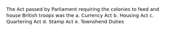 The Act passed by Parliament requiring the colonies to feed and house British troops was the a. Currency Act b. Housing Act c. Quartering Act d. Stamp Act e. Townshend Duties