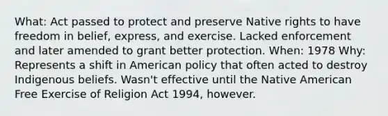 What: Act passed to protect and preserve Native rights to have freedom in belief, express, and exercise. Lacked enforcement and later amended to grant better protection. When: 1978 Why: Represents a shift in American policy that often acted to destroy Indigenous beliefs. Wasn't effective until the Native American Free Exercise of Religion Act 1994, however.