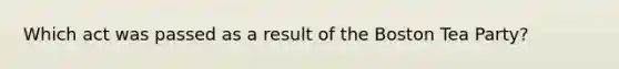 Which act was passed as a result of the Boston Tea Party?