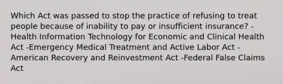 Which Act was passed to stop the practice of refusing to treat people because of inability to pay or insufficient insurance? -Health Information Technology for Economic and Clinical Health Act -Emergency Medical Treatment and Active Labor Act -American Recovery and Reinvestment Act -Federal False Claims Act