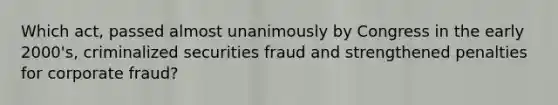 Which act, passed almost unanimously by Congress in the early 2000's, criminalized securities fraud and strengthened penalties for corporate fraud?