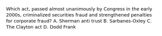 Which act, passed almost unanimously by Congress in the early 2000s, criminalized securities fraud and strengthened penalties for corporate fraud? A. Sherman anti trust B. Sarbanes-Oxley C. The Clayton act D. Dodd Frank