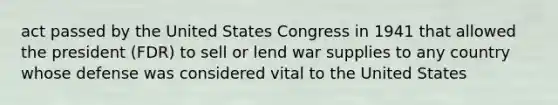 act passed by the United States Congress in 1941 that allowed the president (FDR) to sell or lend war supplies to any country whose defense was considered vital to the United States