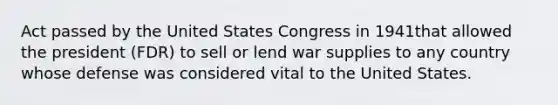 Act passed by the United States Congress in 1941that allowed the president (FDR) to sell or lend war supplies to any country whose defense was considered vital to the United States.