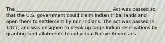 The _________________________________________ Act was passed so that the U.S. government could claim Indian tribal lands and open them to settlement by non-Indians. The act was passed in 1877, and was designed to break up large Indian reservations by granting land allotments to individual Native Americans.