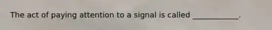 The act of paying attention to a signal is called ____________.