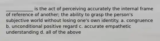 ____________ is the act of perceiving accurately the internal frame of reference of another; the ability to grasp the person's subjective world without losing one's own identity. a. congruence b. unconditional positive regard c. accurate empathetic understanding d. all of the above