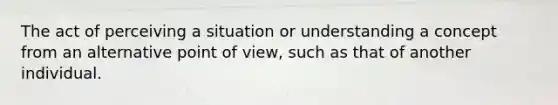 The act of perceiving a situation or understanding a concept from an alternative point of view, such as that of another individual.