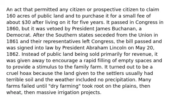 An act that permitted any citizen or prospective citizen to claim 160 acres of public land and to purchase it for a small fee of about 30 after living on it for five years. It passed in Congress in 1860, but it was vetoed by President James Buchanan, a Democrat. After the Southern states seceded from the Union in 1861 and their representatives left Congress, the bill passed and was signed into law by President <a href='https://www.questionai.com/knowledge/kdhEeg3XpP-abraham-lincoln' class='anchor-knowledge'>abraham lincoln</a> on May 20, 1862. Instead of public land being sold primarily for revenue, it was given away to encourage a rapid filling of empty spaces and to provide a stimulus to the family farm. It turned out to be a cruel hoax because the land given to the settlers usually had terrible soil and the weather included no precipitation. Many farms failed until "dry farming" took root on the plains, then wheat, then massive irrigation projects.