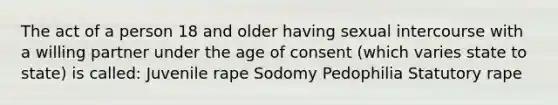 The act of a person 18 and older having sexual intercourse with a willing partner under the age of consent (which varies state to state) is called: Juvenile rape Sodomy Pedophilia Statutory rape