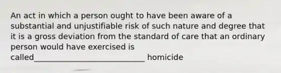 An act in which a person ought to have been aware of a substantial and unjustifiable risk of such nature and degree that it is a gross deviation from the standard of care that an ordinary person would have exercised is called____________________________ homicide