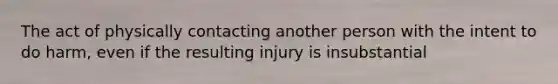 The act of physically contacting another person with the intent to do harm, even if the resulting injury is insubstantial