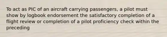 To act as PIC of an aircraft carrying passengers, a pilot must show by logbook endorsement the satisfactory completion of a flight review or completion of a pilot proficiency check within the preceding