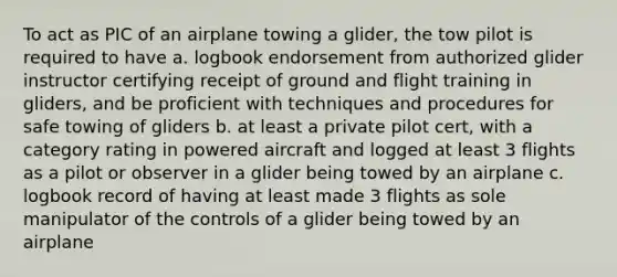 To act as PIC of an airplane towing a glider, the tow pilot is required to have a. logbook endorsement from authorized glider instructor certifying receipt of ground and flight training in gliders, and be proficient with techniques and procedures for safe towing of gliders b. at least a private pilot cert, with a category rating in powered aircraft and logged at least 3 flights as a pilot or observer in a glider being towed by an airplane c. logbook record of having at least made 3 flights as sole manipulator of the controls of a glider being towed by an airplane