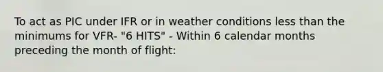 To act as PIC under IFR or in weather conditions less than the minimums for VFR- "6 HITS" - Within 6 calendar months preceding the month of flight: