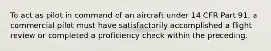 To act as pilot in command of an aircraft under 14 CFR Part 91, a commercial pilot must have satisfactorily accomplished a flight review or completed a proficiency check within the preceding.