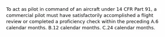 To act as pilot in command of an aircraft under 14 CFR Part 91, a commercial pilot must have satisfactorily accomplished a flight review or completed a proficiency check within the preceding A.6 calendar months. B.12 calendar months. C.24 calendar months.