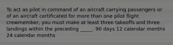 To act as pilot in command of an aircraft carrying passengers or of an aircraft certificated for more than one pilot flight crewmember, you must make at least three takeoffs and three landings within the preceding _____. 90 days 12 calendar months 24 calendar months