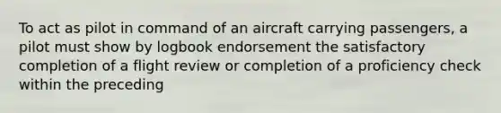 To act as pilot in command of an aircraft carrying passengers, a pilot must show by logbook endorsement the satisfactory completion of a flight review or completion of a proficiency check within the preceding