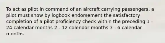 To act as pilot in command of an aircraft carrying passengers, a pilot must show by logbook endorsement the satisfactory completion of a pilot proficiency check within the preceding 1 - 24 calendar months 2 - 12 calendar months 3 - 6 calendar months