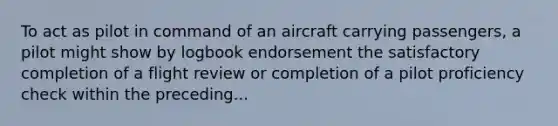 To act as pilot in command of an aircraft carrying passengers, a pilot might show by logbook endorsement the satisfactory completion of a flight review or completion of a pilot proficiency check within the preceding...