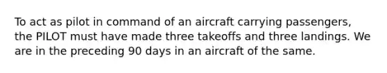 To act as pilot in command of an aircraft carrying passengers, the PILOT must have made three takeoffs and three landings. We are in the preceding 90 days in an aircraft of the same.