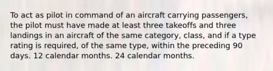 To act as pilot in command of an aircraft carrying passengers, the pilot must have made at least three takeoffs and three landings in an aircraft of the same category, class, and if a type rating is required, of the same type, within the preceding 90 days. 12 calendar months. 24 calendar months.