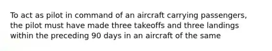 To act as pilot in command of an aircraft carrying passengers, the pilot must have made three takeoffs and three landings within the preceding 90 days in an aircraft of the same