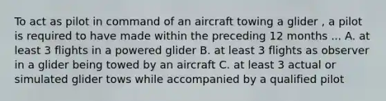 To act as pilot in command of an aircraft towing a glider , a pilot is required to have made within the preceding 12 months ... A. at least 3 flights in a powered glider B. at least 3 flights as observer in a glider being towed by an aircraft C. at least 3 actual or simulated glider tows while accompanied by a qualified pilot