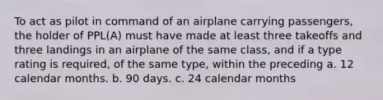 To act as pilot in command of an airplane carrying passengers, the holder of PPL(A) must have made at least three takeoffs and three landings in an airplane of the same class, and if a type rating is required, of the same type, within the preceding a. 12 calendar months. b. 90 days. c. 24 calendar months