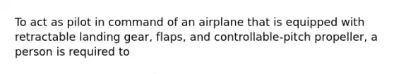 To act as pilot in command of an airplane that is equipped with retractable landing gear, flaps, and controllable-pitch propeller, a person is required to