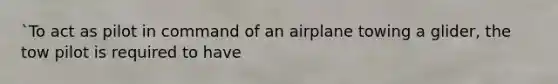 `To act as pilot in command of an airplane towing a glider, the tow pilot is required to have