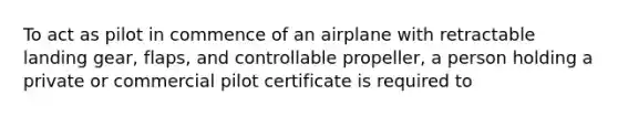 To act as pilot in commence of an airplane with retractable landing gear, flaps, and controllable propeller, a person holding a private or commercial pilot certificate is required to