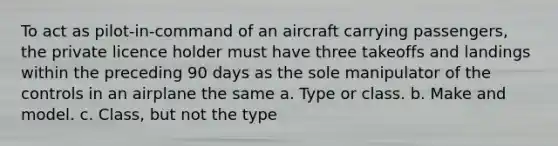 To act as pilot-in-command of an aircraft carrying passengers, the private licence holder must have three takeoffs and landings within the preceding 90 days as the sole manipulator of the controls in an airplane the same a. Type or class. b. Make and model. c. Class, but not the type