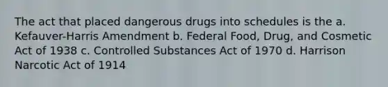 The act that placed dangerous drugs into schedules is the a. Kefauver-Harris Amendment b. Federal Food, Drug, and Cosmetic Act of 1938 c. Controlled Substances Act of 1970 d. Harrison Narcotic Act of 1914