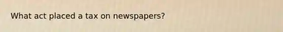 What act placed a tax on newspapers?