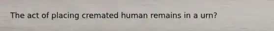 The act of placing cremated human remains in a urn?