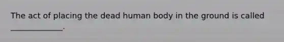 The act of placing the dead human body in the ground is called _____________.