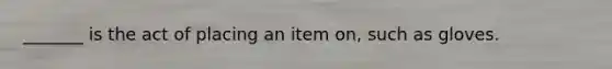 _______ is the act of placing an item on, such as gloves.