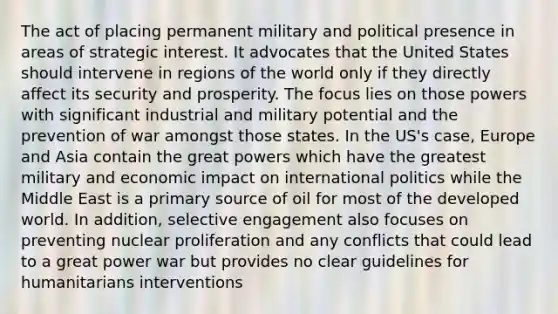 The act of placing permanent military and political presence in areas of strategic interest. It advocates that the United States should intervene in regions of the world only if they directly affect its security and prosperity. The focus lies on those powers with significant industrial and military potential and the prevention of war amongst those states. In the US's case, Europe and Asia contain the great powers which have the greatest military and economic impact on international politics while the Middle East is a primary source of oil for most of the developed world. In addition, selective engagement also focuses on preventing nuclear proliferation and any conflicts that could lead to a great power war but provides no clear guidelines for humanitarians interventions