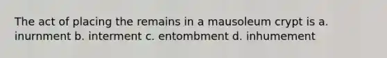 The act of placing the remains in a mausoleum crypt is a. inurnment b. interment c. entombment d. inhumement