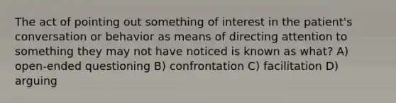 The act of pointing out something of interest in the patient's conversation or behavior as means of directing attention to something they may not have noticed is known as what? A) open-ended questioning B) confrontation C) facilitation D) arguing